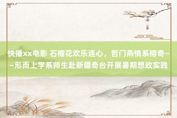 快播xx电影 石榴花欢乐连心，哲门燕情系榕奇——形而上学系师生赴新疆奇台开展暑期想政实践