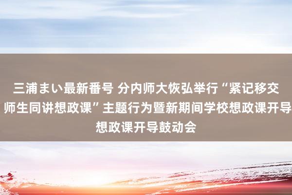 三浦まい最新番号 分内师大恢弘举行“紧记移交担责任 师生同讲想政课”主题行为暨新期间学校想政课开导鼓动会