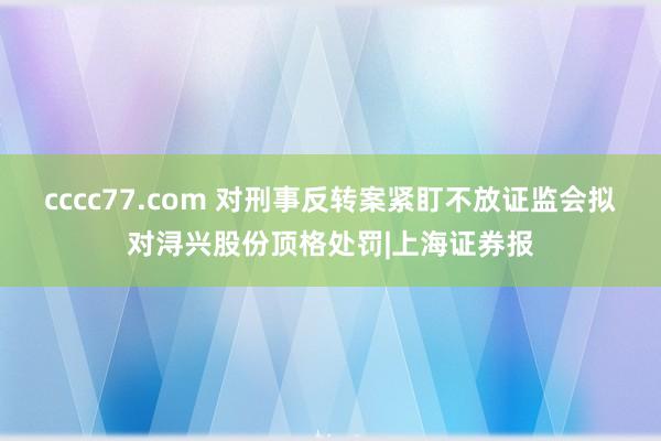 cccc77.com 对刑事反转案紧盯不放证监会拟对浔兴股份顶格处罚|上海证券报