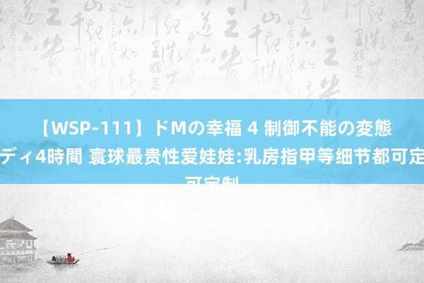 【WSP-111】ドMの幸福 4 制御不能の変態ボディ4時間 寰球最贵性爱娃娃:乳房指甲等细节都可定制