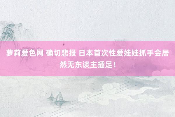 萝莉爱色网 确切悲报 日本首次性爱娃娃抓手会居然无东谈主插足！