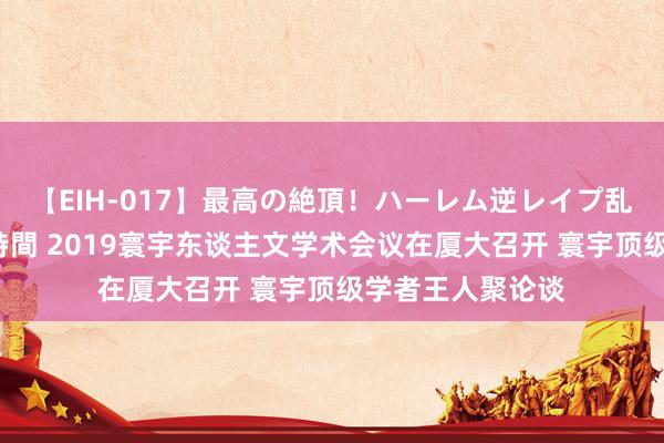 【EIH-017】最高の絶頂！ハーレム逆レイプ乱交スペシャル8時間 2019寰宇东谈主文学术会议在厦大召开 寰宇顶级学者王人聚论谈