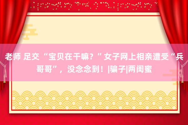 老师 足交 “宝贝在干嘛？”女子网上相亲遭受“兵哥哥”，没念念到！|骗子|两闺蜜