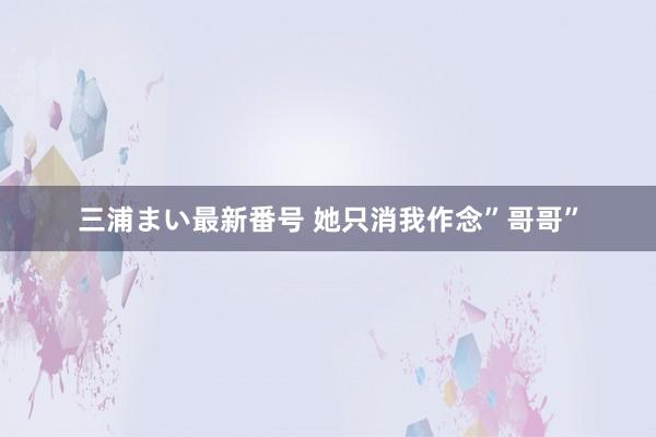 三浦まい最新番号 她只消我作念”哥哥”