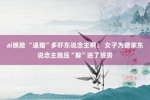 ai换脸 “逼婚”多吓东说念主啊！ 女子为避家东说念主施压“躲”进了班房