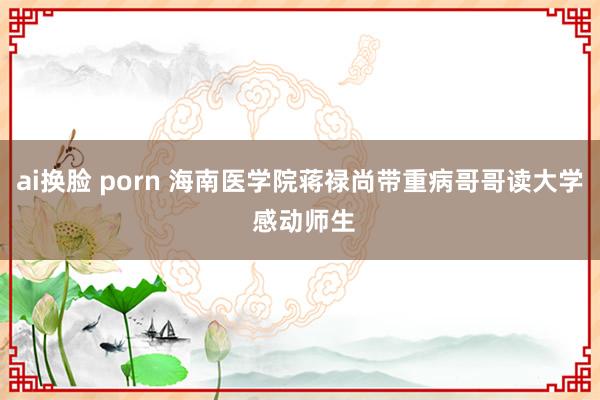 ai换脸 porn 海南医学院蒋禄尚带重病哥哥读大学 感动师生