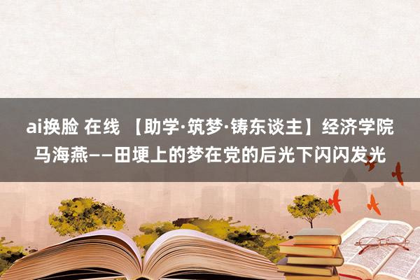ai换脸 在线 【助学·筑梦·铸东谈主】经济学院马海燕——田埂上的梦在党的后光下闪闪发光