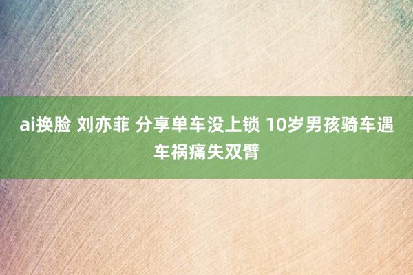 ai换脸 刘亦菲 分享单车没上锁 10岁男孩骑车遇车祸痛失双臂