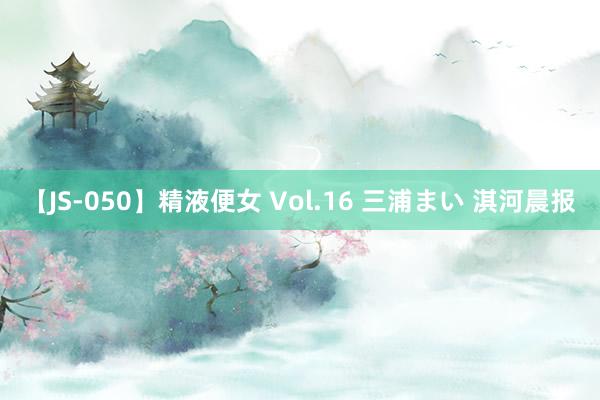 【JS-050】精液便女 Vol.16 三浦まい 淇河晨报