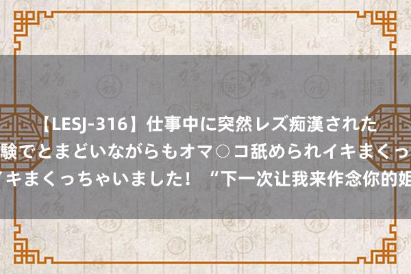 【LESJ-316】仕事中に突然レズ痴漢された私（ノンケ）初めての経験でとまどいながらもオマ○コ舐められイキまくっちゃいました！ “下一次让我来作念你的姐姐，保护你！”
