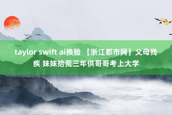 taylor swift ai换脸 【浙江都市网】父母残疾 妹妹拾荒三年供哥哥考上大学