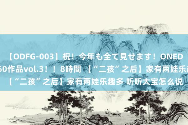 【ODFG-003】祝！今年も全て見せます！ONEDAFULL1年の軌跡全60作品vol.3！！8時間 【“二孩”之后】家有两娃乐趣多 听听大宝怎么说