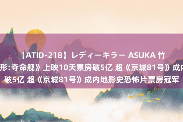 【ATID-218】レディーキラー ASUKA 竹内紗里奈 麻生ゆう 《异形:夺命舰》上映10天票房破5亿 超《京城81号》成内地影史恐怖片票房冠军