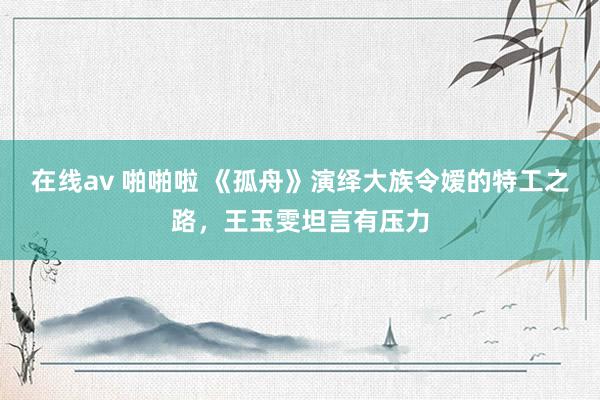 在线av 啪啪啦 《孤舟》演绎大族令嫒的特工之路，王玉雯坦言有压力