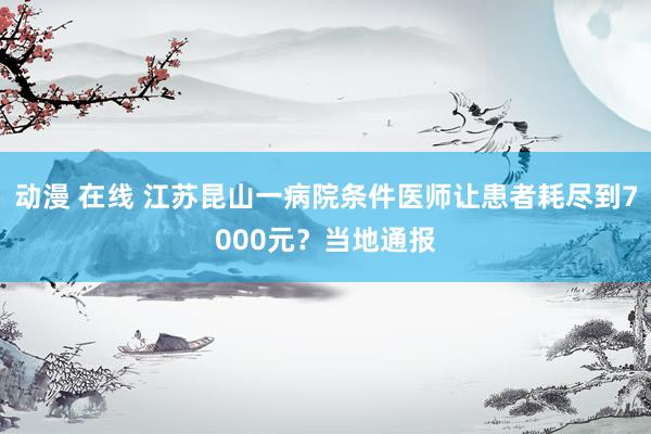 动漫 在线 江苏昆山一病院条件医师让患者耗尽到7000元？当地通报