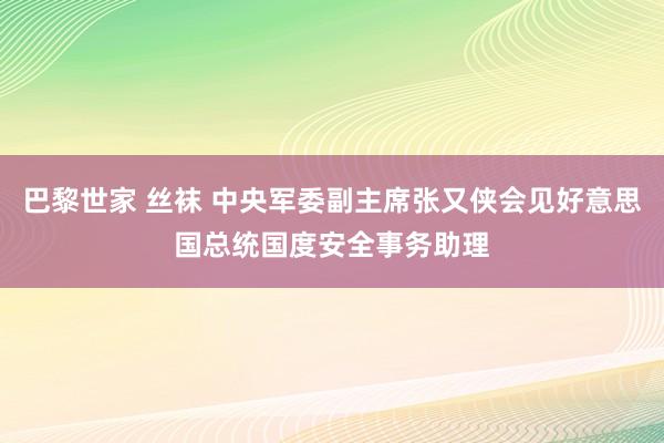 巴黎世家 丝袜 中央军委副主席张又侠会见好意思国总统国度安全事务助理