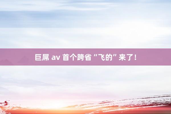 巨屌 av 首个跨省“飞的”来了！