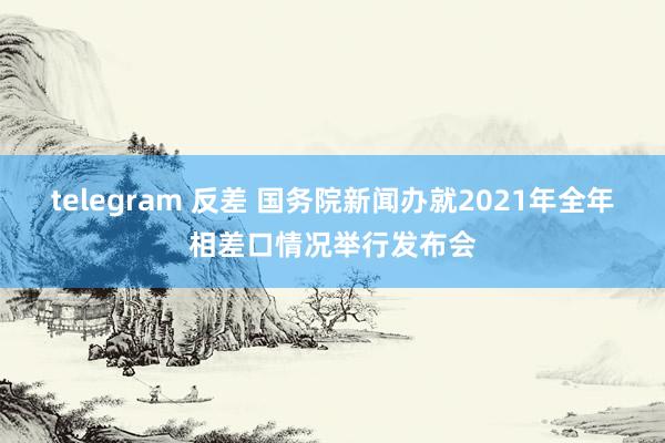 telegram 反差 国务院新闻办就2021年全年相差口情况举行发布会