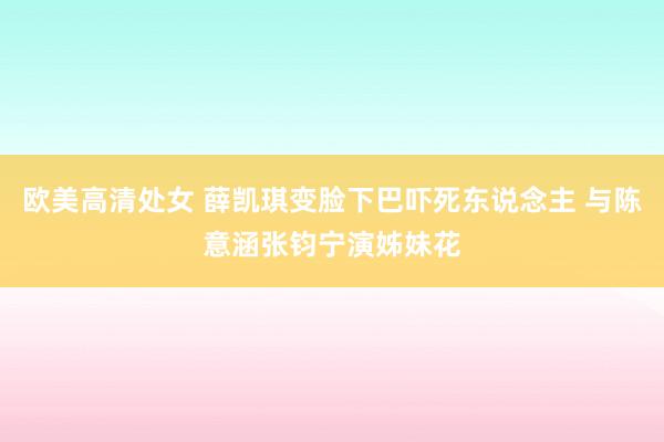 欧美高清处女 薛凯琪变脸下巴吓死东说念主 与陈意涵张钧宁演姊妹花