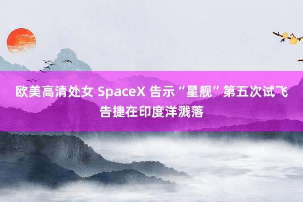 欧美高清处女 SpaceX 告示“星舰”第五次试飞告捷在印度洋溅落