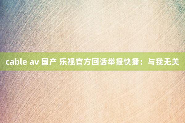 cable av 国产 乐视官方回话举报快播：与我无关