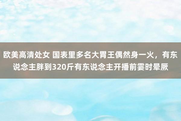 欧美高清处女 国表里多名大胃王偶然身一火，有东说念主胖到320斤有东说念主开播前霎时晕厥