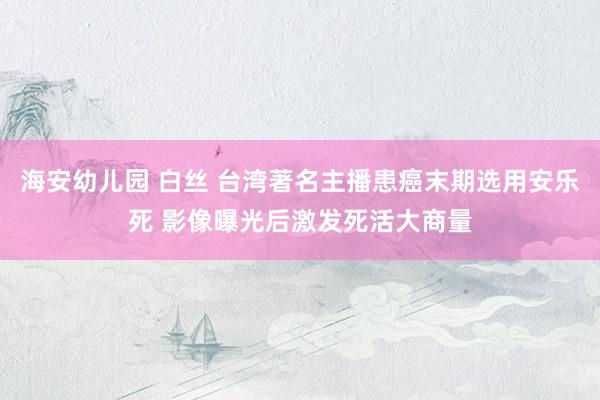 海安幼儿园 白丝 台湾著名主播患癌末期选用安乐死 影像曝光后激发死活大商量
