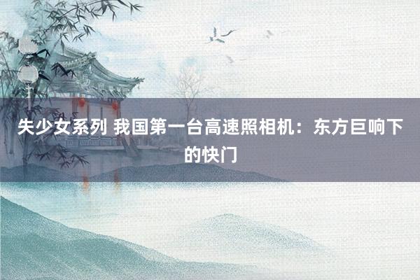 失少女系列 我国第一台高速照相机：东方巨响下的快门