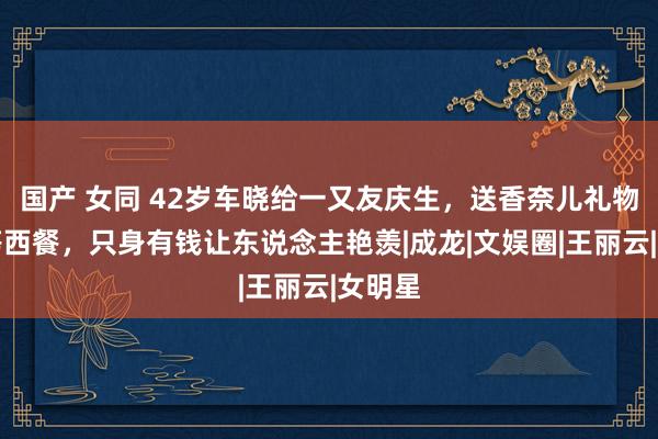 国产 女同 42岁车晓给一又友庆生，送香奈儿礼物吃高等西餐，只身有钱让东说念主艳羡|成龙|文娱圈|王丽云|女明星