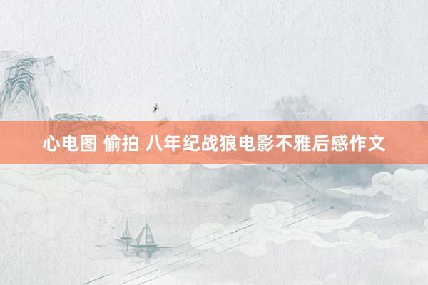 心电图 偷拍 八年纪战狼电影不雅后感作文