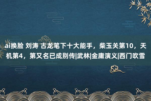 ai换脸 刘涛 古龙笔下十大能手，柴玉关第10，天机第4，第又名已成别传|武林|金庸演义|西门吹雪
