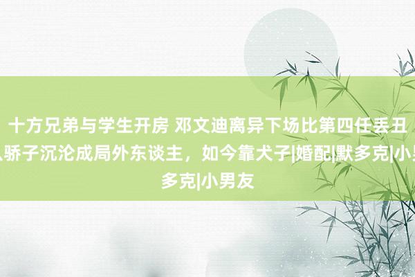 十方兄弟与学生开房 邓文迪离异下场比第四任丢丑，从骄子沉沦成局外东谈主，如今靠犬子|婚配|默多克|小男友
