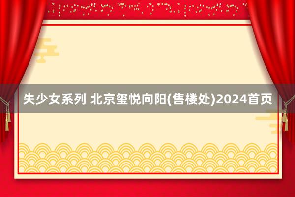 失少女系列 北京玺悦向阳(售楼处)2024首页