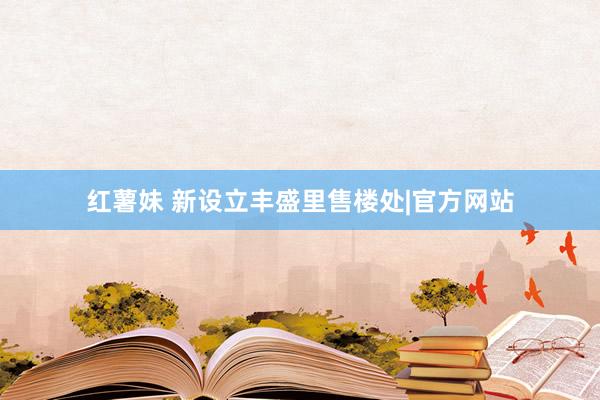 红薯妹 新设立丰盛里售楼处|官方网站