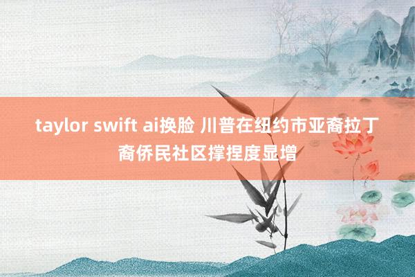 taylor swift ai换脸 川普在纽约市亚裔拉丁裔侨民社区撑捏度显增