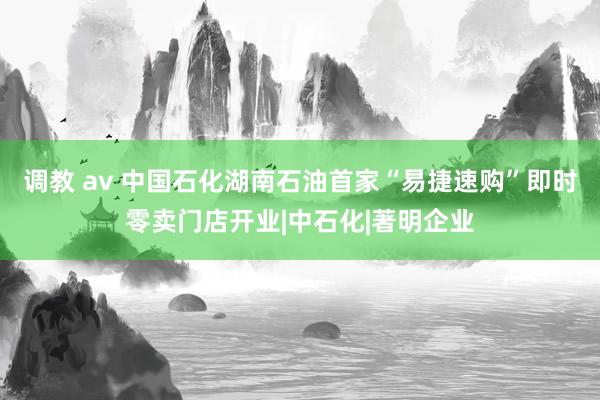调教 av 中国石化湖南石油首家“易捷速购”即时零卖门店开业|中石化|著明企业