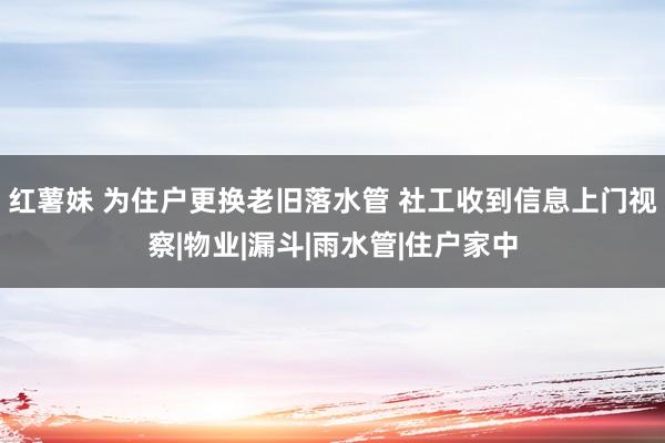 红薯妹 为住户更换老旧落水管 社工收到信息上门视察|物业|漏斗|雨水管|住户家中