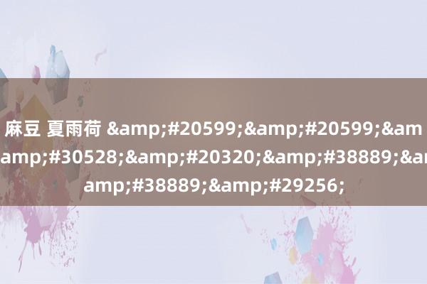 麻豆 夏雨荷 &#20599;&#20599;&#29233;&#30528;&#20320;&#38889;&#29256;