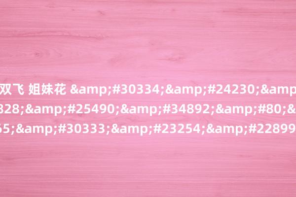 双飞 姐妹花 &#30334;&#24230;&#23567;&#35828;&#25490;&#34892;&#80;&#85;&#65;&#30333;&#23254;&#22899;&#32593;&#21451;&#45;&#32;&#40644;&#33394;&#22823;&#29255;&#22312;&#32447;&#25773;&#25918;&#32;&#45;