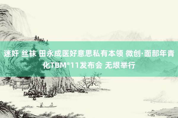 迷奸 丝袜 田永成医好意思私有本领 微创·面部年青化TBM®11发布会 无垠举行