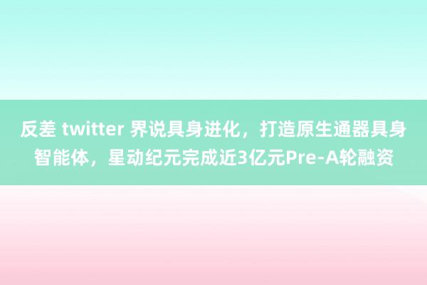 反差 twitter 界说具身进化，打造原生通器具身智能体，星动纪元完成近3亿元Pre-A轮融资