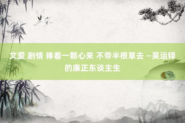 文爱 剧情 捧着一颗心来 不带半根草去 —吴运铎的廉正东谈主生