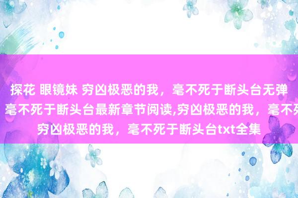 探花 眼镜妹 穷凶极恶的我，毫不死于断头台无弹窗，穷凶极恶的我，毫不死于断头台最新章节阅读，穷凶极恶的我，毫不死于断头台txt全集