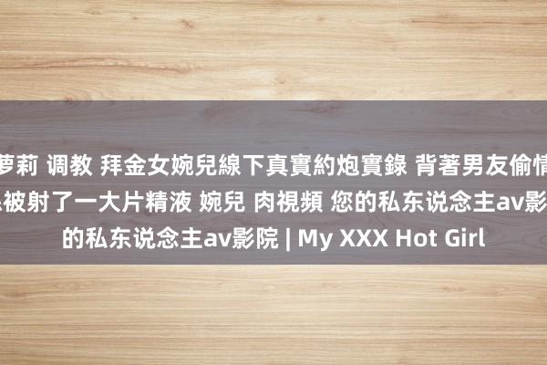 萝莉 调教 拜金女婉兒線下真實約炮實錄 背著男友偷情富二代穿著開檔黑絲被射了一大片精液 婉兒 肉視頻 您的私东说念主av影院 | My XXX Hot Girl