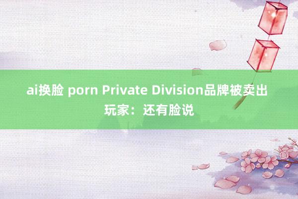 ai换脸 porn Private Division品牌被卖出 玩家：还有脸说