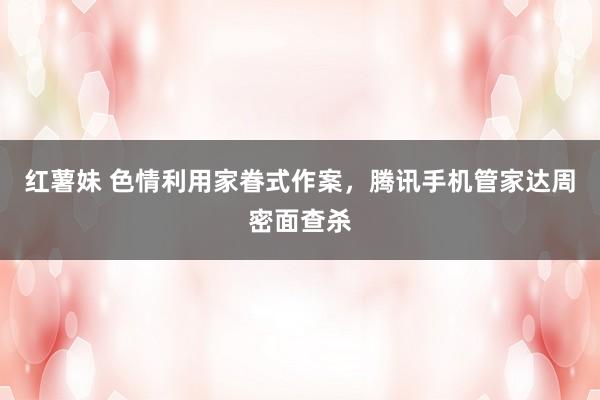 红薯妹 色情利用家眷式作案，腾讯手机管家达周密面查杀