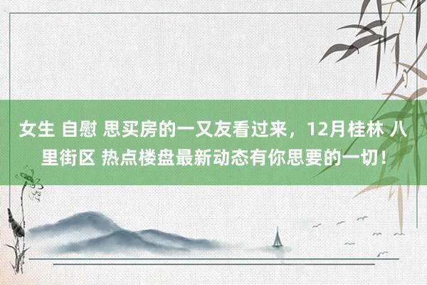 女生 自慰 思买房的一又友看过来，12月桂林 八里街区 热点楼盘最新动态有你思要的一切！