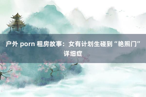 户外 porn 租房故事：女有计划生碰到“艳照门”详细症
