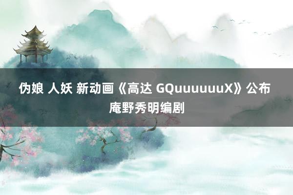 伪娘 人妖 新动画《高达 GQuuuuuuX》公布 庵野秀明编剧