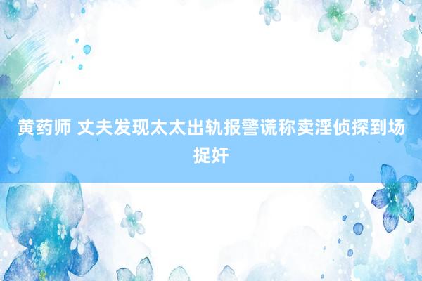 黄药师 丈夫发现太太出轨报警谎称卖淫侦探到场捉奸